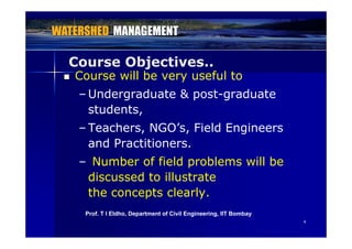 Course Objectives..j
 Course will be very useful to
– Undergraduate & post-graduateUndergraduate & post graduate
students,
T h NGO’ Fi ld E i– Teachers, NGO’s, Field Engineers
and Practitioners.
– Number of field problems will be
discussed to illustratediscussed to illustrate
the concepts clearly.
44
Prof. T I Eldho, Department of Civil Engineering, IIT Bombay
 