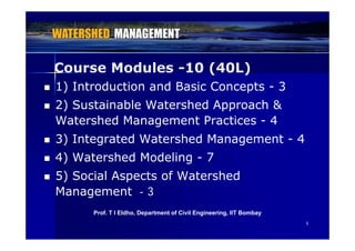 Course Modules -10 (40L)
 1) Introduction and Basic Concepts - 3
Course Modules -10 (40L)
 2) Sustainable Watershed Approach &
Watershed Management Practices - 4g
 3) Integrated Watershed Management - 4
4) W t h d M d li 7 4) Watershed Modeling - 7
 5) Social Aspects of Watershed
Management - 3
P f T I Eldh D t t f Ci il E i i IIT B b
55
Prof. T I Eldho, Department of Civil Engineering, IIT Bombay
 