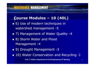 Course Modules – 10 (40L)Course Modules – 10 (40L)
 6) Use of modern techniques in
watershed management -5
 7) Management of Water Quality 4 7) Management of Water Quality -4
 8) Storm Water and Flood
Management -4
9) D ht M t 3 9) Drought Management -3
 10) Water Conservation and Recycling -3
66
) y g
Prof. T I Eldho, Department of Civil Engineering, IIT Bombay
 