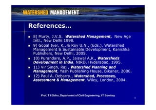 References…
 8) Murty, J.V.S. Watershed Management, New Age
Intl., New Delhi 1998.
 9) Gopal Iyer, K., & Roy U.N., (Eds.), Watershed
Management & Sustainable Development, Kanishka
Publishers, New Delhi, 2005., ,
 10) Purandare, A.P., Jaiswal A.K., Watersheds
Development in India, NIRD, Hyderabad, 1995.
 11) Vir Singh Raj Watershed Planning and 11) Vir Singh, Raj , Watershed Planning and
Management, Yash Publishing House, Bikaner, 2000.
 12) Paul A. Debarry., Watershed, Processes,
Assessment & Management Wiley London 2004Assessment & Management, Wiley, London, 2004.
88
Prof. T I Eldho, Department of Civil Engineering, IIT Bombay
 