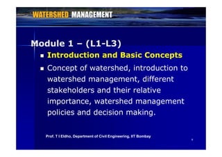 Module 1 (L1 L3)Module 1 – (L1-L3)
 Introduction and Basic Concepts
 Concept of watershed, introduction to
watershed management differentwatershed management, different
stakeholders and their relative
importance, watershed management
policies and decision making.policies and decision making.
99
Prof. T I Eldho, Department of Civil Engineering, IIT Bombay
 