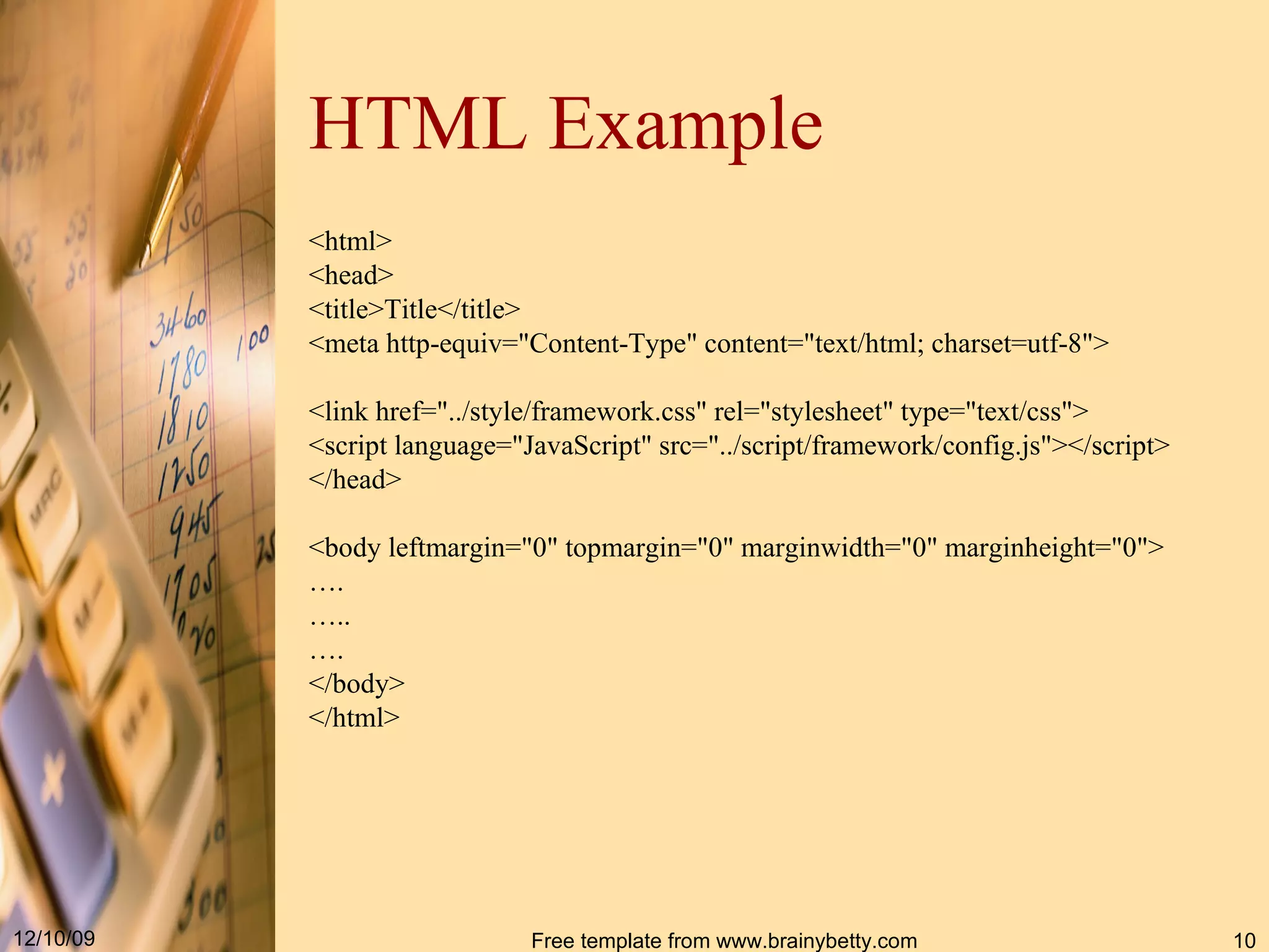 HTML Example <html> <head> <title>Title< / title> <meta http - equiv =&quot; Content - Type &quot; content =&quot; text / html; charset = utf-8 &quot; > <link href =&quot;../ style / framework . css &quot; rel =&quot; stylesheet &quot; type =&quot; text / css &quot; > <script language =&quot; JavaScript &quot; src =&quot;../ script / framework / config . js &quot; >< / script> < / head> <body leftmargin =&quot; 0 &quot; topmargin =&quot; 0 &quot; marginwidth =&quot; 0 &quot; marginheight =&quot; 0 &quot; > … . … .. … . </body> </html> 