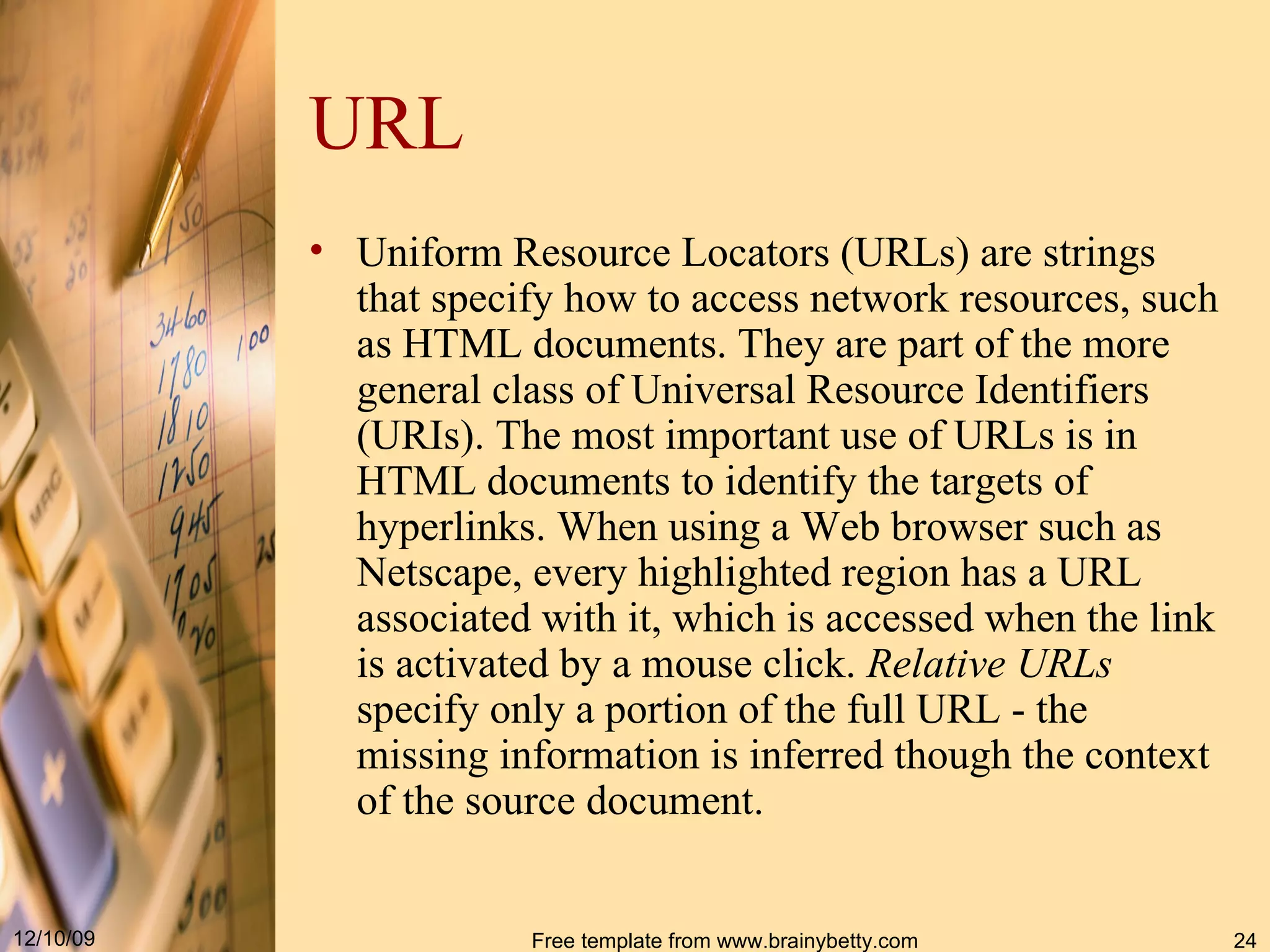 URL Uniform Resource Locators ( URLs ) are strings that specify how to access network resources, such as HTML documents . They are part of the more general class of Universal Resource Identifiers ( URIs ). The most important use of URLs is in HTML documents to identify the targets of hyperlinks . When using a Web browser such as Netscape, every highlighted region has a URL associated with it, which is accessed when the link is activated by a mouse click . Relative URLs specify only a portion of the full URL - the missing information is inferred though the context of the source document . 