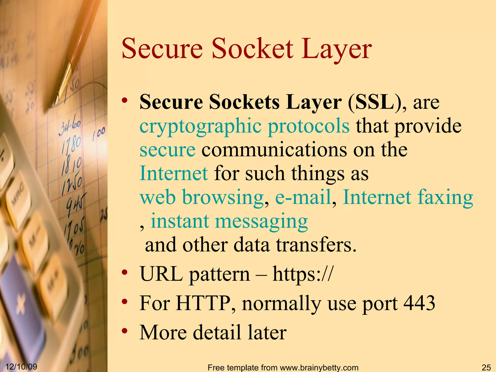 Secure Socket Layer Secure Sockets Layer ( SSL ), are cryptographic protocols that provide secure communications on the Internet for such things as web browsing , e - mail , Internet faxing , instant messaging and other data transfers. URL pattern – https:// For HTTP, normally use port 443 More detail later 