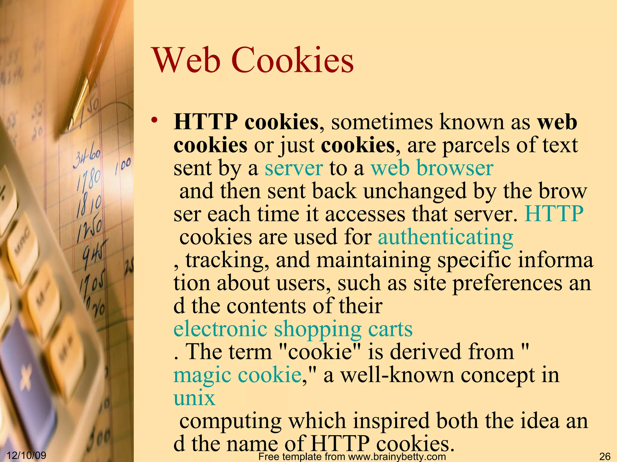 Web Cookie s HTTP cookies , sometimes known as web cookies or just cookies , are parcels of text sent by a server to a web browser and then sent back unchanged by the browser each time it accesses that server. HTTP cookies are used for authenticating , tracking, and maintaining specific information about users, such as site preferences and the contents of their electronic shopping carts . The term &quot;cookie&quot; is derived from &quot; magic cookie ,&quot; a well-known concept in unix computing which inspired both the idea and the name of HTTP cookies. 