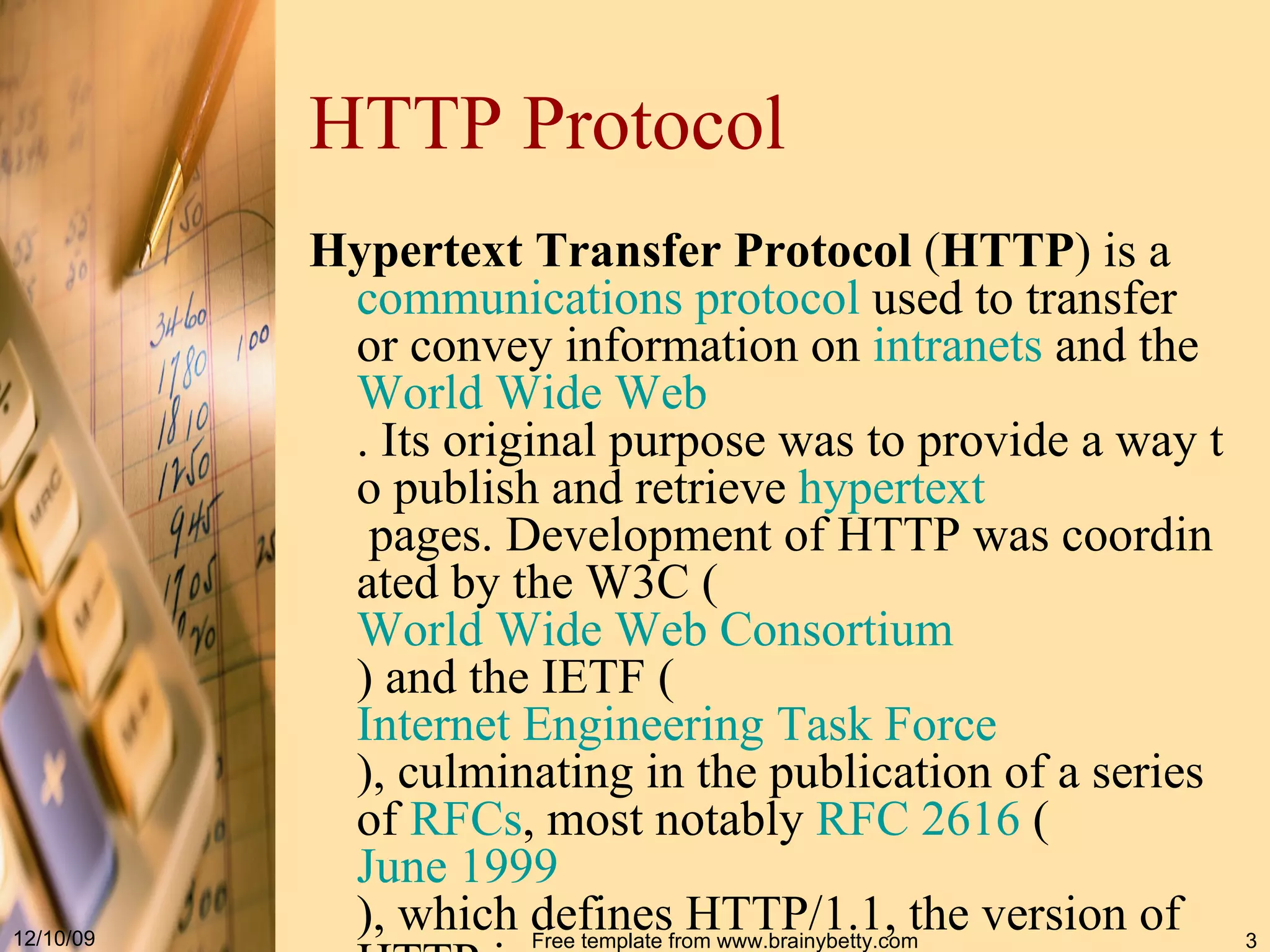 HTTP Protocol Hypertext Transfer Protocol ( HTTP ) is a communications protocol used to transfer or convey information on intranets and the World Wide Web . Its original purpose was to provide a way to publish and retrieve hypertext pages. Development of HTTP was coordinated by the W3C ( World Wide Web Consortium ) and the IETF ( Internet Engineering Task Force ), culminating in the publication of a series of RFCs , most notably RFC 2616 ( June 1999 ), which defines HTTP/1.1, the version of HTTP in common use. 