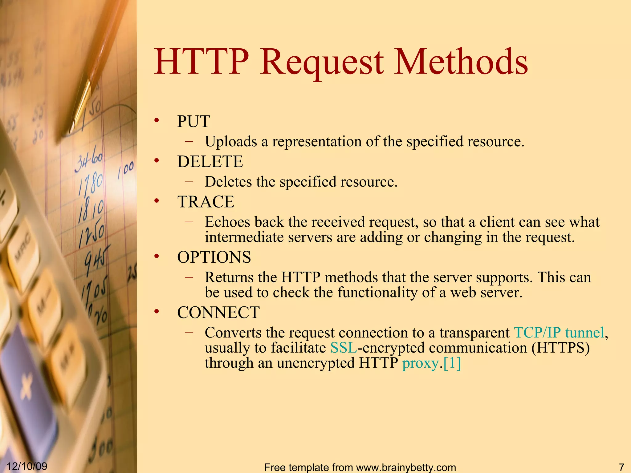 HTTP Request Methods PUT Uploads a representation of the specified resource. DELETE Deletes the specified resource. TRACE Echoes back the received request, so that a client can see what intermediate servers are adding or changing in the request. OPTIONS Returns the HTTP methods that the server supports. This can be used to check the functionality of a web server. CONNECT Converts the request connection to a transparent TCP / IP tunnel , usually to facilitate SSL -encrypted communication (HTTPS) through an unencrypted HTTP proxy . [ 1 ] 