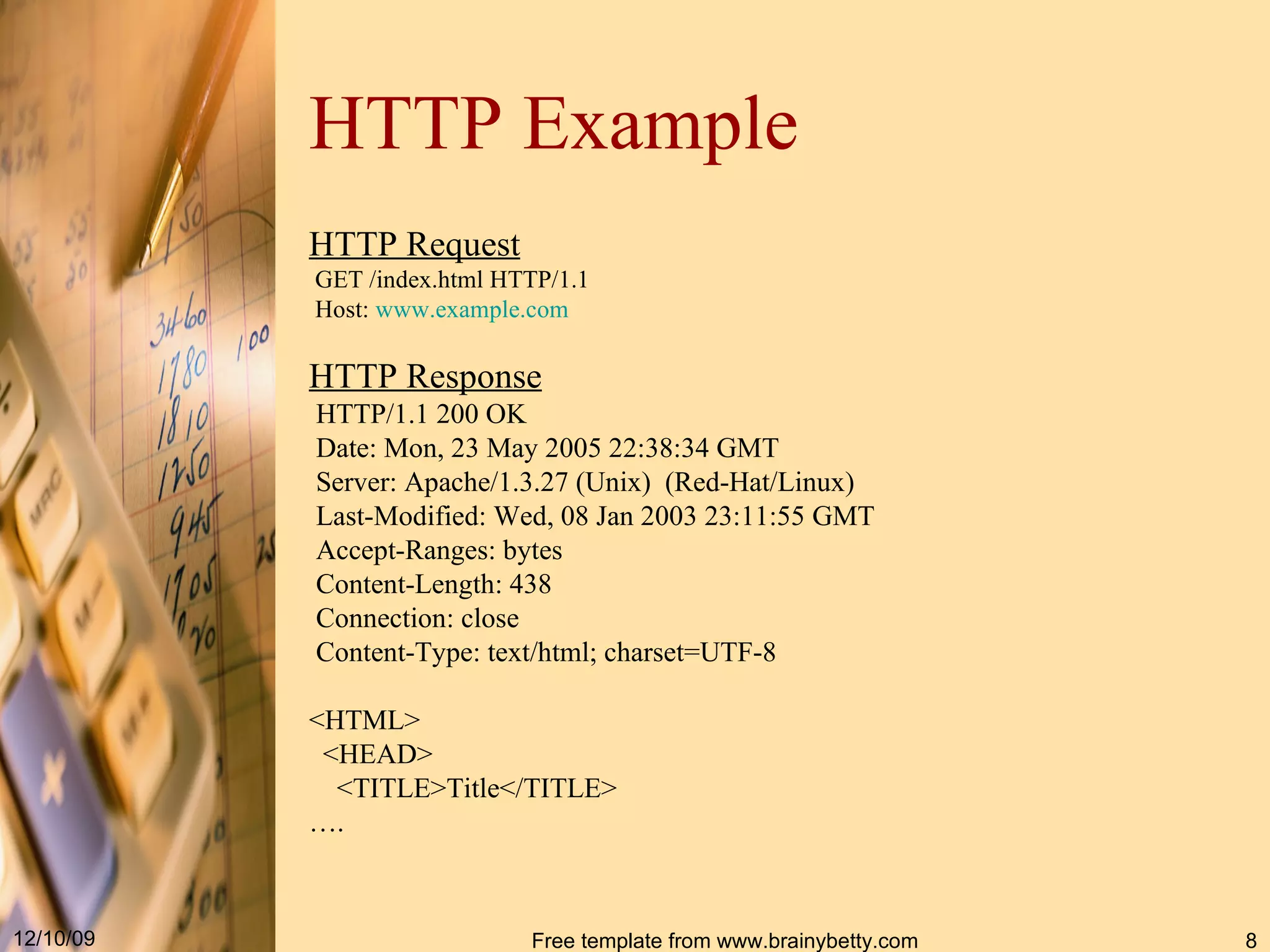 HTTP Example HTTP Request GET /index.html HTTP/1.1 Host: www.example.com HTTP Response HTTP / 1.1 200 OK Date : Mon, 23 May 2005 22:38:34 GMT Server : Apache / 1.3.27 ( Unix ) ( Red - Hat / Linux ) Last - Modified : Wed, 08 Jan 2003 23:11:55 GMT Accept - Ranges : bytes Content - Length : 438 Connection : close Content - Type : text / html; charset = UTF-8 <HTML> <HEAD> <TITLE>Title</TITLE> … . 