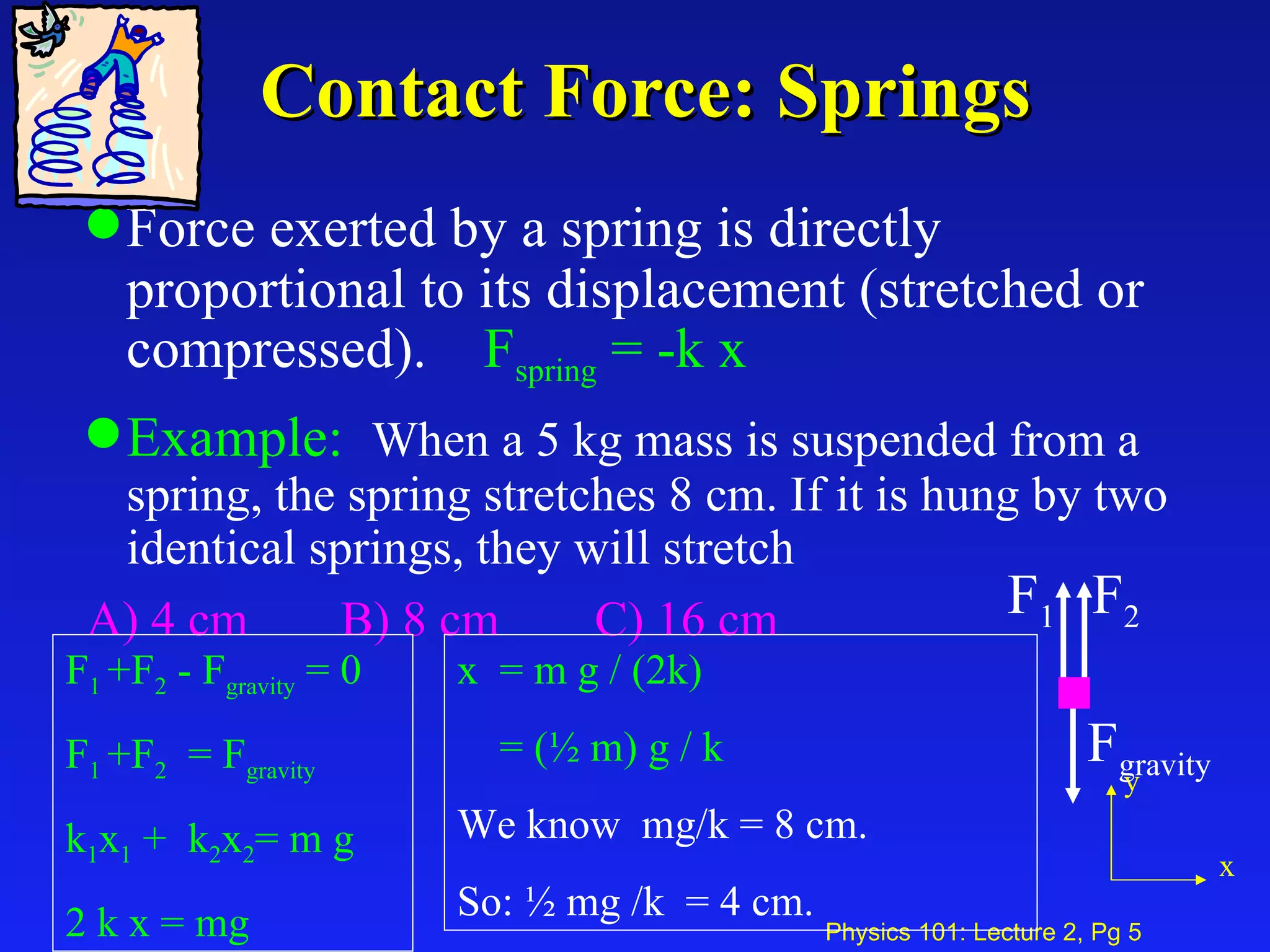 Contact Force: Springs Force exerted by a spring is directly proportional to its displacement (stretched or compressed).  F spring   = -k x   Example:   When a 5 kg mass is suspended from a spring, the spring stretches 8 cm. If it is hung by two identical springs, they will stretch A) 4 cm B) 8 cm C) 16 cm F 1  +F 2  - F gravity  = 0 F 1  +F 2   = F gravity k 1 x 1  +  k 2 x 2 = m g 2 k x = mg x  = m g / (2k) = (½ m) g / k We know  mg/k = 8 cm.  So: ½ mg /k  = 4 cm. y x F 2 F gravity F 1 