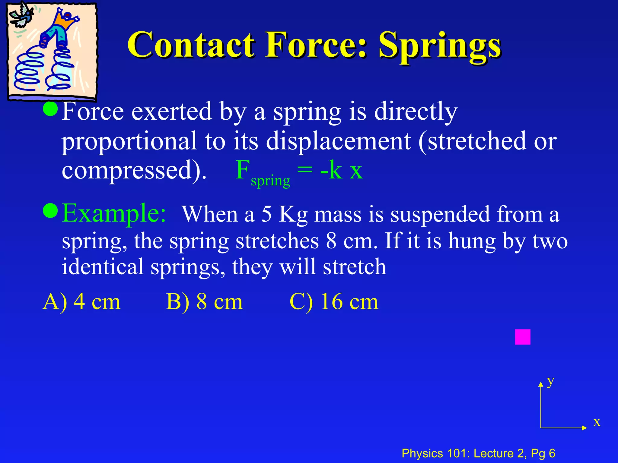 Contact Force: Springs Force exerted by a spring is directly proportional to its displacement (stretched or compressed).  F spring   = -k x   Example:   When a 5 Kg mass is suspended from a spring, the spring stretches 8 cm. If it is hung by two identical springs, they will stretch A) 4 cm B) 8 cm C) 16 cm y x 