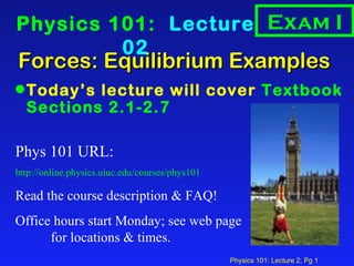 Forces: Equilibrium Examples  ,[object Object],Physics 101:  Lecture 02 Phys 101 URL: http://online.physics.uiuc.edu/courses/phys101 Read the course description & FAQ! Office hours start Monday; see web page  for locations & times. Exam I 