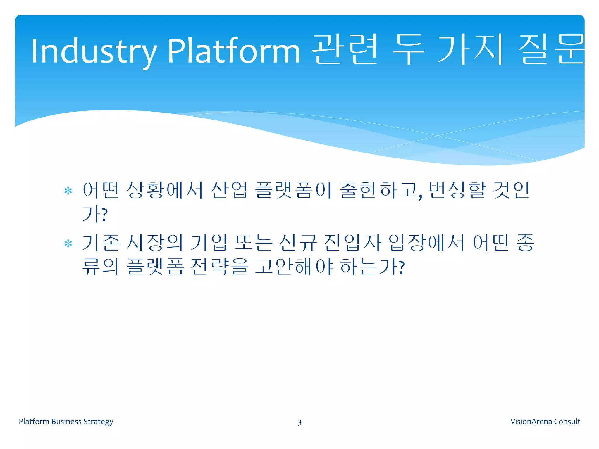 Industry Platform 관련 두 가지 질문


             어떤 상황에서 산업 플랫폼이 출현하고, 번성할 것인
              가?
             기존 시장의 기업 또는 신규 진입자 입장에서 어떤 종
              류의 플랫폼 전략을 고안해야 하는가?




Platform Business Strategy   3           VisionArena Consult
 