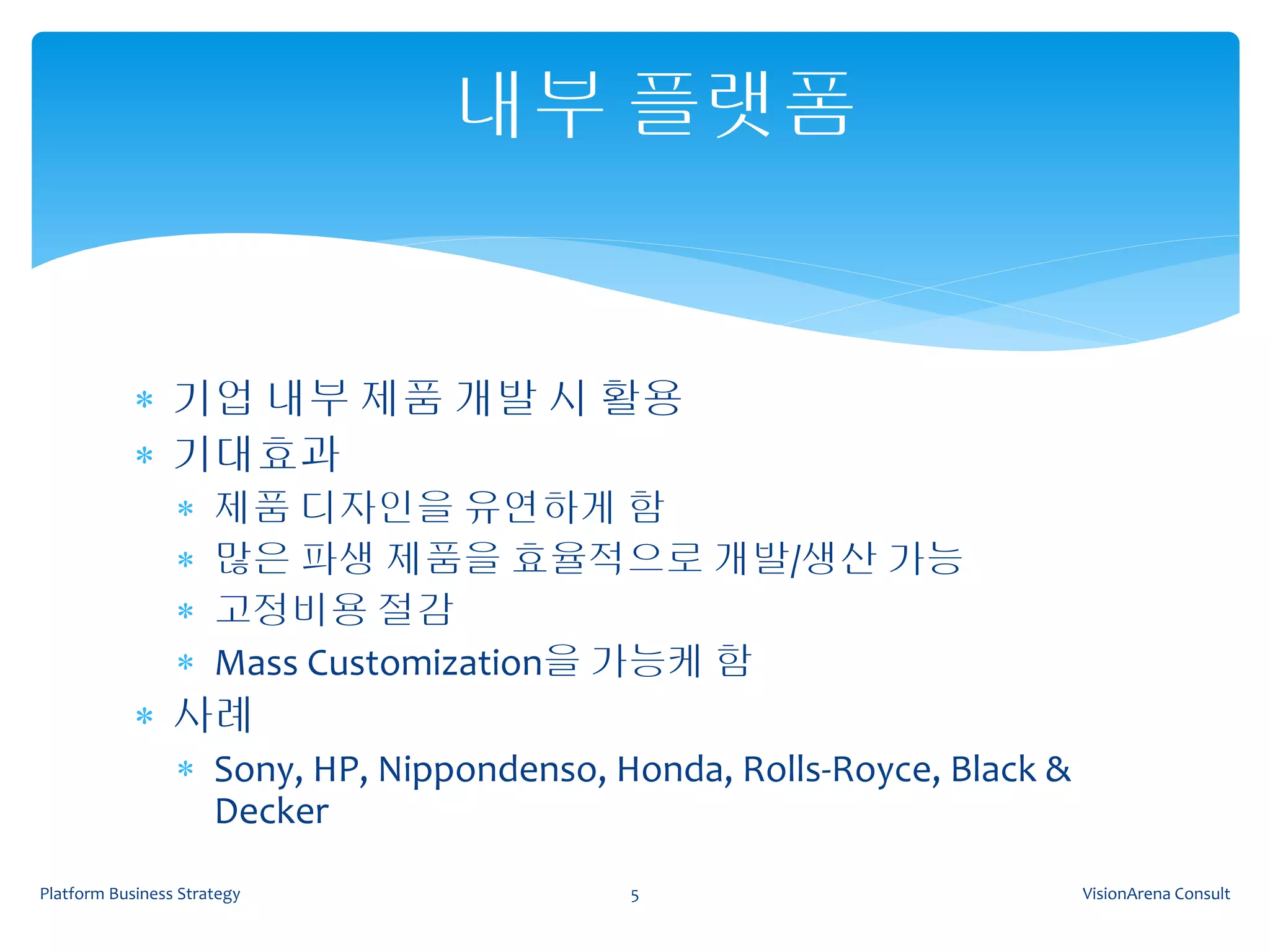 내부 플랫폼


             기업 내부 제품 개발 시 활용
             기대효과
                     제품 디자인을 유연하게 함
                     많은 파생 제품을 효율적으로 개발/생산 가능
                     고정비용 절감
                     Mass Customization을 가능케 함
             사례
                  Sony, HP, Nippondenso, Honda, Rolls-Royce, Black &
                   Decker
Platform Business Strategy                 5                            VisionArena Consult
 