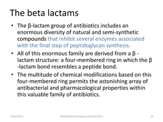 The beta lactams
 • The β-lactam group of antibiotics includes an
   enormous diversity of natural and semi-synthetic
   compounds that inhibit several enzymes associated
   with the final step of peptidoglycan synthesis.
 • All of this enormous family are derived from a β -
   lactam structure: a four-membered ring in which the β
   -lactam bond resembles a peptide bond.
 • The multitude of chemical modifications based on this
   four-membered ring permits the astonishing array of
   antibacterial and pharmacological properties within
   this valuable family of antibiotics.


13/02/2013          GKM/BIO319:Antibiotics/Sem02/2013   16
 
