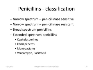 Penicillins - classification
      – Narrow spectrum – penicillinase sensitive
      – Narrow spectrum – penicillinase resistant
      – Broad spectrum penicillins
      – Extended-spectrum penicillins
             • Cephalosporines
             • Carbapenems
             • Monobactams
             • Vancomycin, Bacitracin



13/02/2013                  GKM/BIO319:Antibiotics/Sem02/2013   22
 