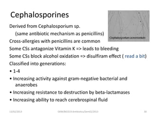 Cephalosporines
Derived from Cephalosporium sp.
   (same antibiotic mechanism as penicillins)
Cross-allergies with penicillins are common
Some CSs antagonize Vitamin K => leads to bleeding
Some CSs block alcohol oxidation => disulfiram effect ( read a bit)
Classified into generations:
• 1-4
• Increasing activity against gram-negative bacterial and
   anaerobes
• Increasing resistance to destruction by beta-lactamases
• Increasing ability to reach cerebrospinal fluid

13/02/2013             GKM/BIO319:Antibiotics/Sem02/2013         30
 