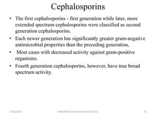 Cephalosporins
• The first cephalosporins - first generation while later, more
  extended spectrum cephalosporins were classified as second
  generation cephalosporins.
• Each newer generation has significantly greater gram-negative
  antimicrobial properties than the preceding generation,
• Most cases with decreased activity against gram-positive
  organisms.
• Fourth generation cephalosporins, however, have true broad
  spectrum activity.




13/02/2013            GKM/BIO319:Antibiotics/Sem02/2013       31
 