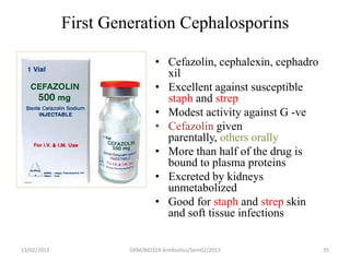 First Generation Cephalosporins

                               • Cefazolin, cephalexin, cephadro
                                 xil
                               • Excellent against susceptible
                                 staph and strep
                               • Modest activity against G -ve
                               • Cefazolin given
                                 parentally, others orally
                               • More than half of the drug is
                                 bound to plasma proteins
                               • Excreted by kidneys
                                 unmetabolized
                               • Good for staph and strep skin
                                 and soft tissue infections


13/02/2013            GKM/BIO319:Antibiotics/Sem02/2013            35
 