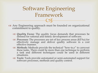 
 Any Engineering approach must be founded on organizational
commitment to quality.
 Quality Focus: The quality focus demands that processes be
defined for rational and timely development of software.
 Processes: The processes are set of key process areas (KPAs) for
effectively manage and deliver quality software in a cost
effective manner.
 Methods: Methods provide the technical “how-to,s” to carryout
these tasks. There could be more than one technique to perform
a task and different techniques could be used in different
situations.
 Tools: Tools provide automated or semi-automated support for
software processes, methods and quality control.
Software Engineering
Framework
 