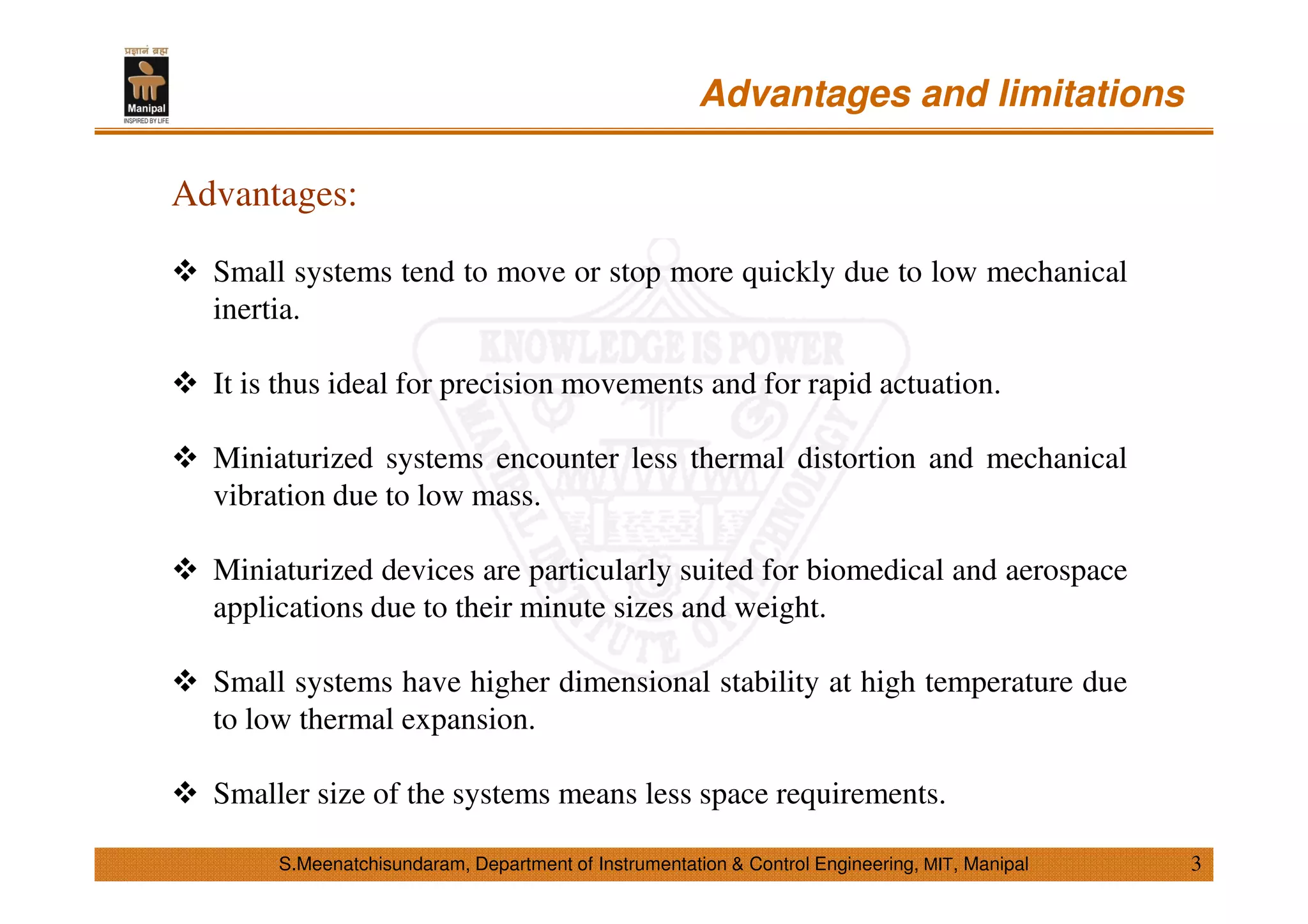S.Meenatchisundaram, Department of Instrumentation & Control Engineering, MIT, Manipal
Advantages and limitations
Advantages:
Small systems tend to move or stop more quickly due to low mechanical
inertia.
It is thus ideal for precision movements and for rapid actuation.
Miniaturized systems encounter less thermal distortion and mechanical
vibration due to low mass.
Miniaturized devices are particularly suited for biomedical and aerospace
applications due to their minute sizes and weight.
Small systems have higher dimensional stability at high temperature due
to low thermal expansion.
Smaller size of the systems means less space requirements.
3
 