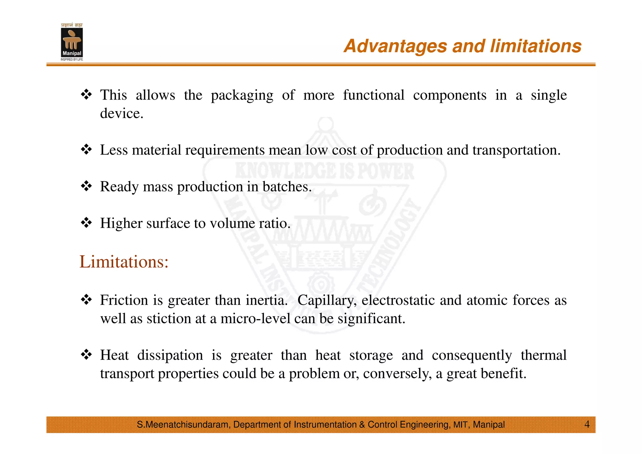 S.Meenatchisundaram, Department of Instrumentation & Control Engineering, MIT, Manipal
Advantages and limitations
This allows the packaging of more functional components in a single
device.
Less material requirements mean low cost of production and transportation.
Ready mass production in batches.
Higher surface to volume ratio.
Limitations:
Friction is greater than inertia. Capillary, electrostatic and atomic forces as
well as stiction at a micro-level can be significant.
Heat dissipation is greater than heat storage and consequently thermal
transport properties could be a problem or, conversely, a great benefit.
4
 