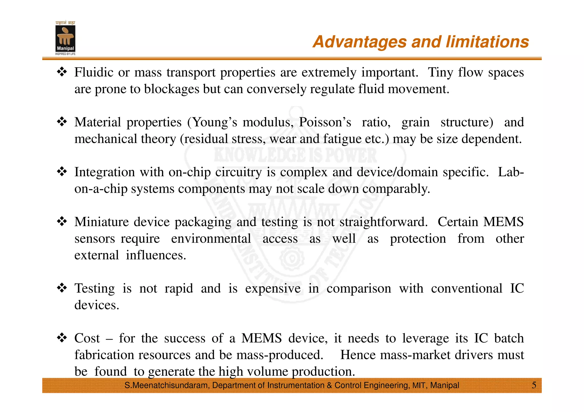 S.Meenatchisundaram, Department of Instrumentation & Control Engineering, MIT, Manipal
Advantages and limitations
Fluidic or mass transport properties are extremely important. Tiny flow spaces
are prone to blockages but can conversely regulate fluid movement.
Material properties (Young’s modulus, Poisson’s ratio, grain structure) and
mechanical theory (residual stress, wear and fatigue etc.) may be size dependent.
Integration with on-chip circuitry is complex and device/domain specific. Lab-
on-a-chip systems components may not scale down comparably.
Miniature device packaging and testing is not straightforward. Certain MEMS
sensors require environmental access as well as protection from other
external influences.
Testing is not rapid and is expensive in comparison with conventional IC
devices.
Cost – for the success of a MEMS device, it needs to leverage its IC batch
fabrication resources and be mass-produced. Hence mass-market drivers must
be found to generate the high volume production.
5
 