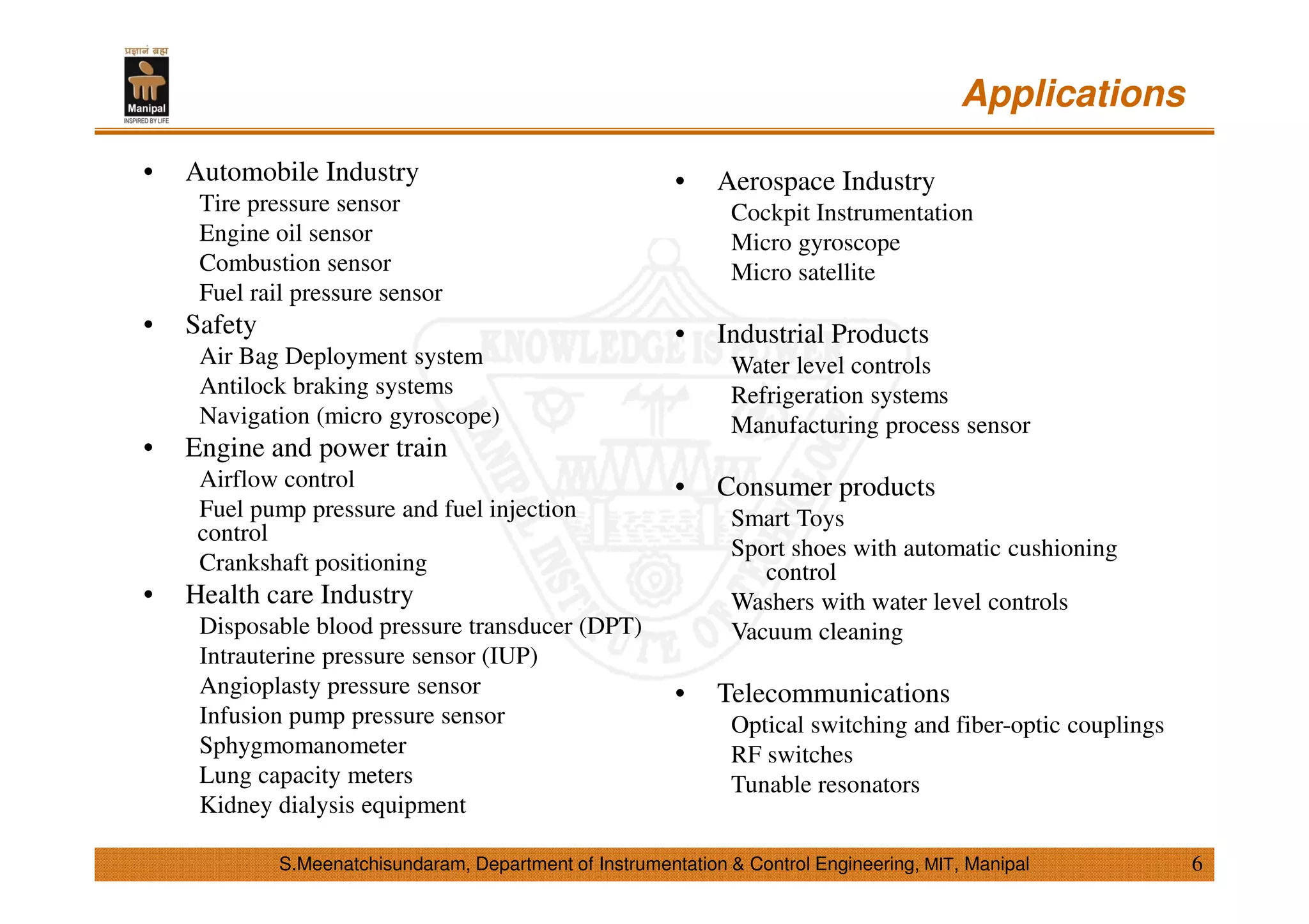 • Automobile Industry
Tire pressure sensor
Engine oil sensor
Combustion sensor
Fuel rail pressure sensor
• Safety
Air Bag Deployment system
Antilock braking systems
Navigation (micro gyroscope)
• Engine and power train
Airflow control
Fuel pump pressure and fuel injection
control
Crankshaft positioning
• Health care Industry
Disposable blood pressure transducer (DPT)
Intrauterine pressure sensor (IUP)
Angioplasty pressure sensor
Infusion pump pressure sensor
Sphygmomanometer
Lung capacity meters
Kidney dialysis equipment
• Aerospace Industry
Cockpit Instrumentation
Micro gyroscope
Micro satellite
• Industrial Products
Water level controls
Refrigeration systems
Manufacturing process sensor
• Consumer products
Smart Toys
Sport shoes with automatic cushioning
control
Washers with water level controls
Vacuum cleaning
• Telecommunications
Optical switching and fiber-optic couplings
RF switches
Tunable resonators
Applications
6S.Meenatchisundaram, Department of Instrumentation & Control Engineering, MIT, Manipal
 