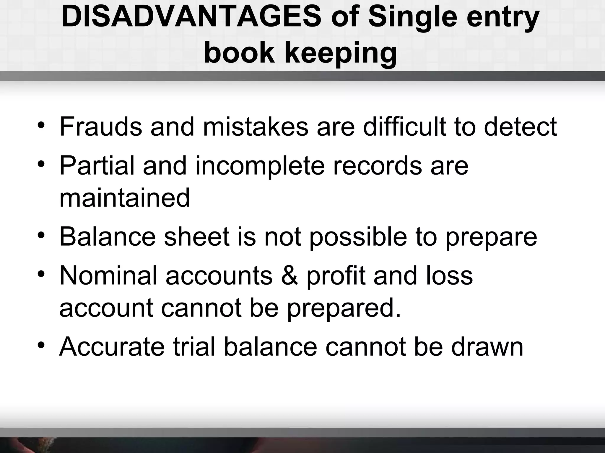 DISADVANTAGES of Single entry
book keeping
• Frauds and mistakes are difficult to detect
• Partial and incomplete records are
maintained
• Balance sheet is not possible to prepare
• Nominal accounts & profit and loss
account cannot be prepared.
• Accurate trial balance cannot be drawn
 