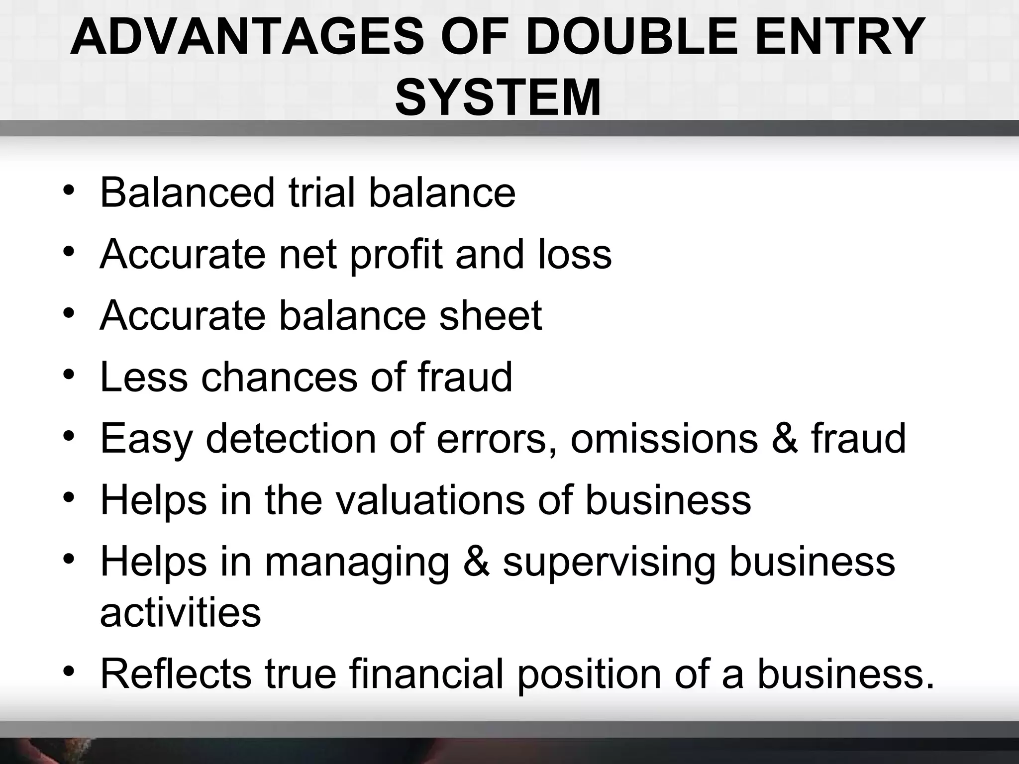 ADVANTAGES OF DOUBLE ENTRY
SYSTEM
• Balanced trial balance
• Accurate net profit and loss
• Accurate balance sheet
• Less chances of fraud
• Easy detection of errors, omissions & fraud
• Helps in the valuations of business
• Helps in managing & supervising business
activities
• Reflects true financial position of a business.
 