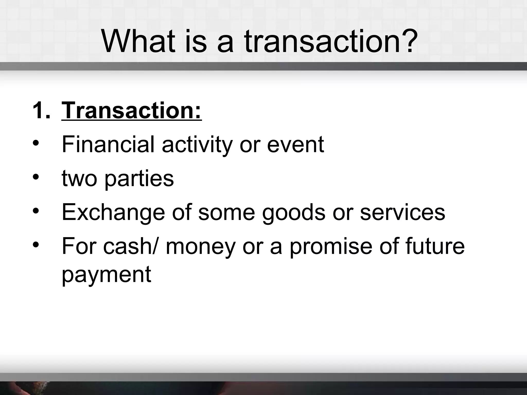 What is a transaction?
1. Transaction:
• Financial activity or event
• two parties
• Exchange of some goods or services
• For cash/ money or a promise of future
payment
 