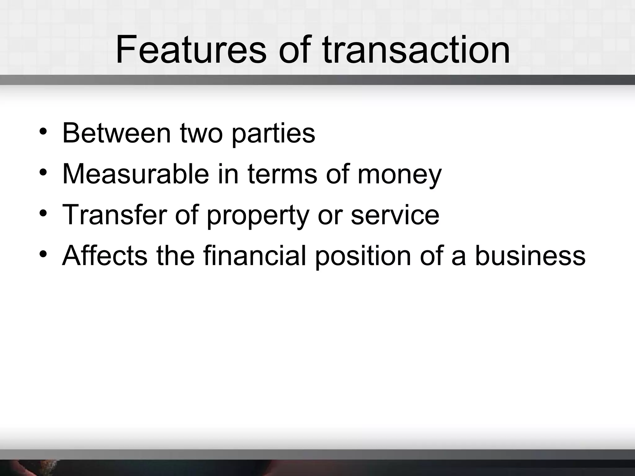 Features of transaction
• Between two parties
• Measurable in terms of money
• Transfer of property or service
• Affects the financial position of a business
 