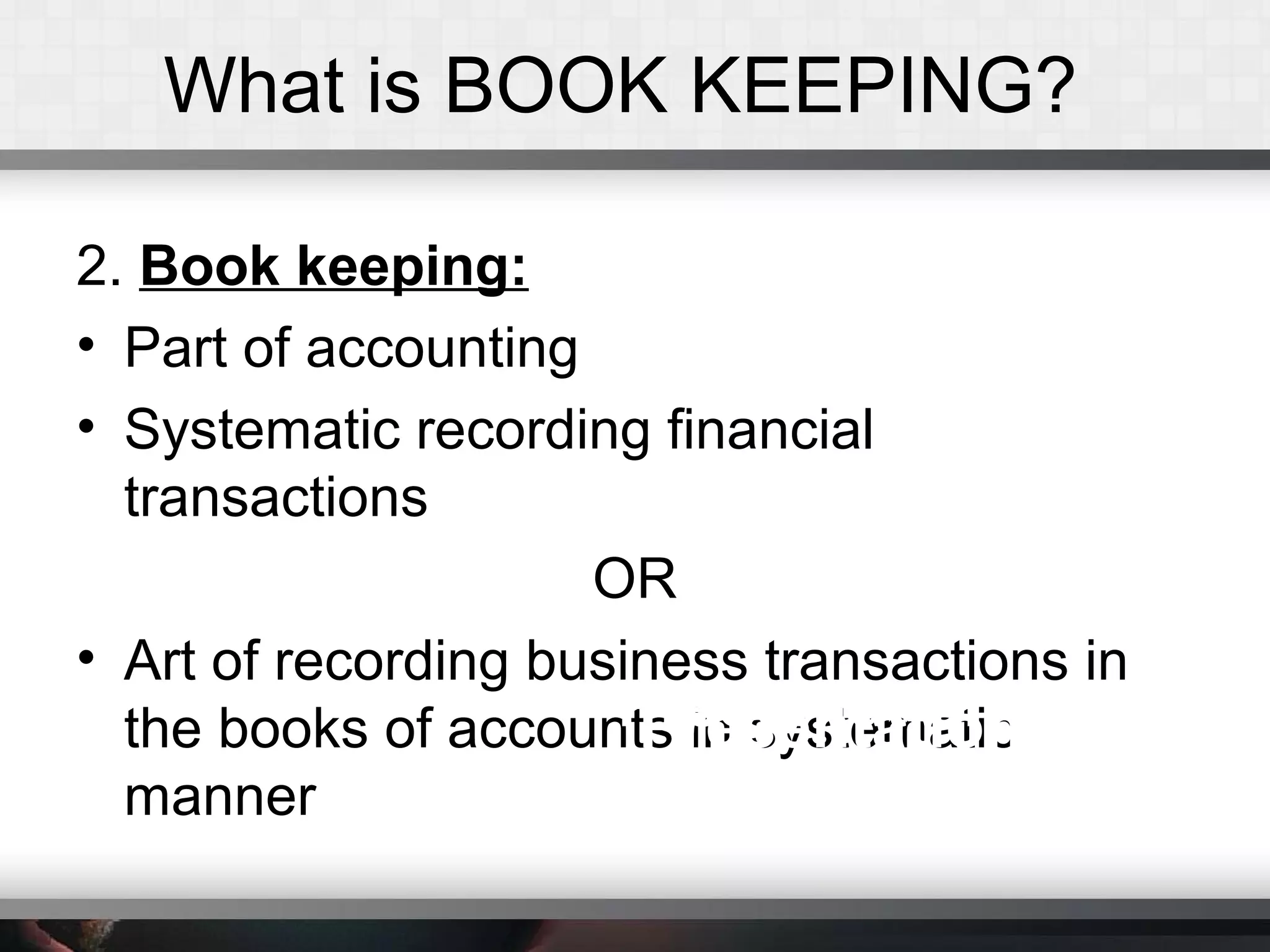 What is BOOK KEEPING?
2. Book keeping:
• Part of accounting
• Systematic recording financial
transactions
OR
• Art of recording business transactions in
the books of accounts in systematic
manner
Presentation TitlePresentation Title
 