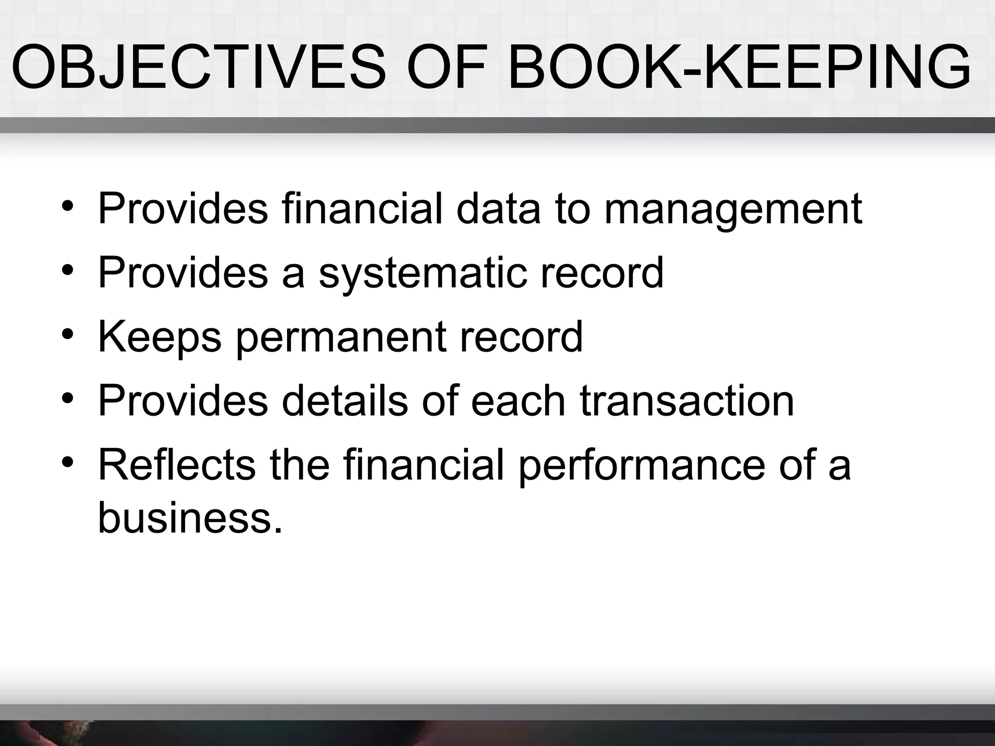 OBJECTIVES OF BOOK-KEEPING
• Provides financial data to management
• Provides a systematic record
• Keeps permanent record
• Provides details of each transaction
• Reflects the financial performance of a
business.
 