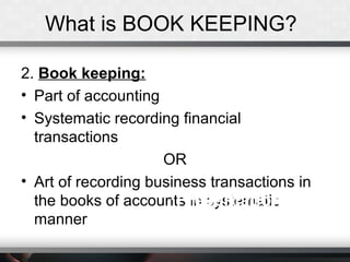 What is BOOK KEEPING?
2. Book keeping:
• Part of accounting
• Systematic recording financial
transactions
OR
• Art of recording business transactions in
the books of accounts in systematic
manner
Presentation TitlePresentation Title
 