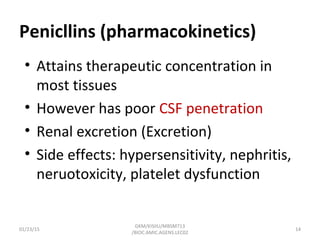 Penicllins (pharmacokinetics)
• Attains therapeutic concentration in
most tissues
• However has poor CSF penetration
• Renal excretion (Excretion)
• Side effects: hypersensitivity, nephritis,
neruotoxicity, platelet dysfunction
01/23/15 14
GKM/KISIIU/MBSM713
/BIOC.AMIC.AGENS.LEC02
 