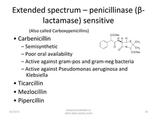 Extended spectrum – penicillinase (β-
lactamase) sensitive
(Also called Carboxypenicillins)
• Carbenicillin
– Semisynthetic
– Poor oral availability
– Active against gram-pos and gram-neg bacteria
– Active against Pseudomonas aeruginosa and
Klebsiella
• Ticarcillin
• Mezlocillin
• Pipercillin
01/23/15 18
GKM/KISIIU/MBSM713
/BIOC.AMIC.AGENS.LEC02
 