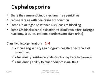 Cephalosporins
• Share the same antibiotic mechanism as penicillins
• Cross-allergies with penicillins are common
• Some CSs antagonize Vitamin K => leads to bleeding
• Some CSs block alcohol oxidation => disulfiram effect (allergic
reactions, seizures, extreme tiredness and dark urine)
Classified into generations: 1- 4
 • Increasing activity against gram-negative bacteria and
anaerobes
• Increasing resistance to destruction by beta-lactamases
• Increasing ability to reach cerebrospinal fluid
01/23/15 21
GKM/KISIIU/MBSM713
/BIOC.AMIC.AGENS.LEC02
 