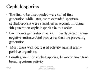 Cephalosporins
• The first to be discoverded were called first
generation while later, more extended spectrum
cephalosporins were classified as second, third and
4th generation cephalosporins in this order.
• Each newer generation has significantly greater gram-
negative antimicrobial properties than the preceding
generation,
• Most cases with decreased activity against gram-
positive organisms.
• Fourth generation cephalosporins, however, have true
broad spectrum activity.
01/23/15 22
GKM/KISIIU/MBSM713
/BIOC.AMIC.AGENS.LEC02
 
