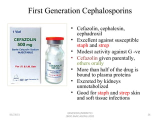 First Generation Cephalosporins
• Cefazolin, cephalexin,
cephadroxil
• Excellent against susceptible
staph and strep
• Modest activity against G -ve
• Cefazolin given parentally,
others orally
• More than half of the drug is
bound to plasma proteins
• Excreted by kidneys
unmetabolized
• Good for staph and strep skin
and soft tissue infections
01/23/15 26
GKM/KISIIU/MBSM713
/BIOC.AMIC.AGENS.LEC02
 