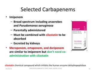 Selected Carbapenems
• Imipenem
– Broad spectrum including anaerobes
and Pseudomonas aeruginosa
– Parentally administered
– Must be combined with cilastatin to be
absorbed
– Excreted by kidneys
• Meropenem, ertapenem, and doripenem
are similar to imipenem but don’t need co-
administration with cilastatin
cilastatin chemical compound which inhibits the human enzyme dehydropeptidase
01/23/15 35GKM/KISIIU/MBSM713 /BIOC.AMIC.AGENS.LEC02
 