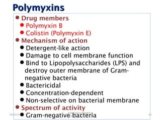 PolymyxinsPolymyxins
Drug members
Polymyxin B
Colistin (Polymyxin E)
Mechanism of action
Detergent-like action
Damage to cell membrane function
Bind to Lipopolysaccharides (LPS) and
destroy outer membrane of Gram-
negative bacteria
Bactericidal
Concentration-dependent
Non-selective on bacterial membrane
Spectrum of activity
Gram-negative bacteria01/23/15 40
GKM/KISIIU/MBSM713
/BIOC.AMIC.AGENS.LEC02
 