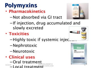 PolymyxinsPolymyxins
• Pharmacokinetics
–Not absorbed via GI tract
–If injection, drug accumulated and
slowly excreted
• Toxicities
–Highly toxic if systemic injection
–Nephrotoxic
–Neurotoxic
• Clinical uses
–Oral treatment
–
01/23/15 41
GKM/KISIIU/MBSM713
/BIOC.AMIC.AGENS.LEC02
 