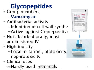 GlycopeptidesGlycopeptides
• Group members
–Vancomycin
• Antibacterial activity
–Inhibition of cell wall synthesis
–Active against Gram-positive bacteria
• Not absorbed orally, must
administered IV
• High toxicity
–Local irritation , ototoxicity,
nephrotoxicity
• Clinical uses
–Hardly used in animals01/23/15 42
GKM/KISIIU/MBSM713
/BIOC.AMIC.AGENS.LEC02
 