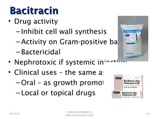 BacitracinBacitracin
• Drug activity
–Inhibit cell wall synthesis
–Activity on Gram-positive bacteria
–Bactericidal
• Nephrotoxic if systemic injection
• Clinical uses – the same as polymyxin
–Oral – as growth promoter
–Local or topical drugs
01/23/15 43
GKM/KISIIU/MBSM713
/BIOC.AMIC.AGENS.LEC02
 