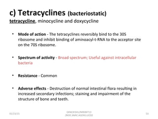 c) Tetracyclines (bacteriostatic)
tetracycline, minocycline and doxycycline
• Mode of action - The tetracyclines reversibly bind to the 30S
ribosome and inhibit binding of aminoacyl-t-RNA to the acceptor site
on the 70S ribosome.
• Spectrum of activity - Broad spectrum; Useful against intracellular
bacteria
• Resistance - Common
• Adverse effects - Destruction of normal intestinal flora resulting in
increased secondary infections; staining and impairment of the
structure of bone and teeth.
01/23/15 53
GKM/KISIIU/MBSM713
/BIOC.AMIC.AGENS.LEC02
 