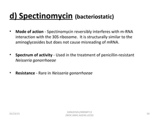 d) Spectinomycin (bacteriostatic)
• Mode of action - Spectinomycin reversibly interferes with m-RNA
interaction with the 30S ribosome. It is structurally similar to the
aminoglycosides but does not cause misreading of mRNA.
• Spectrum of activity - Used in the treatment of penicillin-resistant
Neisseria gonorrhoeae
• Resistance - Rare in Neisseria gonorrhoeae
01/23/15 54
GKM/KISIIU/MBSM713
/BIOC.AMIC.AGENS.LEC02
 