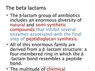 The beta lactams
• The β-lactam group of antibiotics
includes an enormous diversity of
natural and semi-synthetic
compounds that inhibit several
enzymes associated with the final
step of peptidoglycan synthesis.
• All of this enormous family are
derived from a β -lactam structure: a
four-membered ring in which the β
-lactam bond resembles a peptide
bond.
• The multitude of chemical
01/23/15 6
GKM/KISIIU/MBSM713
/BIOC.AMIC.AGENS.LEC02
 