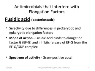 Fusidic acid (bacteriostatic)
• Selectivity due to differences in prokaryotic and
eukaryotic elongation factors
• Mode of action - Fusidic acid binds to elongation
factor G (EF-G) and inhibits release of EF-G from the
EF-G/GDP complex.
• Spectrum of activity - Gram-positive cocci
01/23/15 67GKM/KISIIU/MBSM713 /BIOC.AMIC.AGENS.LEC02
Antimicrobials that Interfere with
Elongation Factors
 