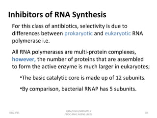 Inhibitors of RNA Synthesis
For this class of antibiotics, selectivity is due to
differences between prokaryotic and eukaryotic RNA
polymerase i.e.
All RNA polymerases are multi-protein complexes,
however, the number of proteins that are assembled
to form the active enzyme is much larger in eukaryotes;
•The basic catalytic core is made up of 12 subunits.
•By comparison, bacterial RNAP has 5 subunits.
01/23/15 70
GKM/KISIIU/MBSM713
/BIOC.AMIC.AGENS.LEC02
 