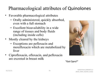 Pharmacological attributes of Quinolones
• Favorable pharmacological attributes
– Orally administered, quickly absorbed,
even with a full stomach
– Excellent bioavailability in a wide
range of tissues and body fluids
(including inside cells)
• Mostly cleared by the kidneys
– Exceptions are pefloxacin and
moxifloxacin which are metabolized by
liver
• Ciprofloxacin, ofloxacin, and pefloxacin
are excreted in breast milk
““Got Cipro?”Got Cipro?”
01/23/15 74
GKM/KISIIU/MBSM713
/BIOC.AMIC.AGENS.LEC02
 